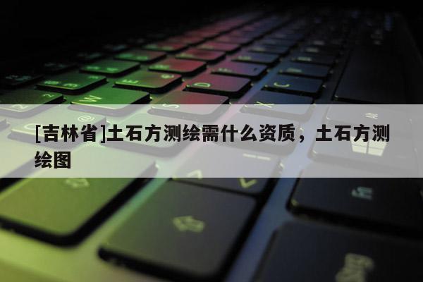 [吉林省]土石方測繪需什么資質，土石方測繪圖