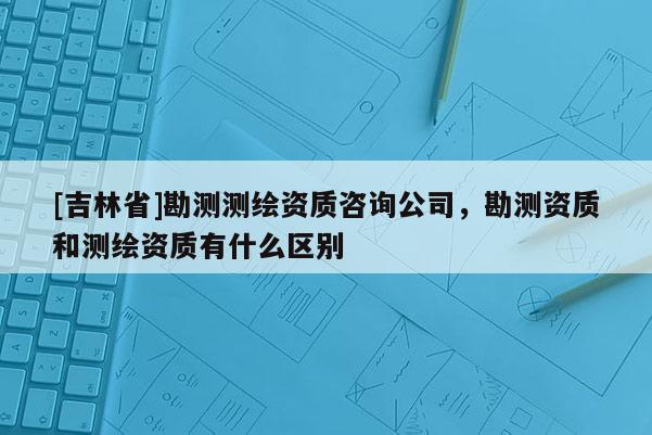 [吉林省]勘測測繪資質咨詢公司，勘測資質和測繪資質有什么區別