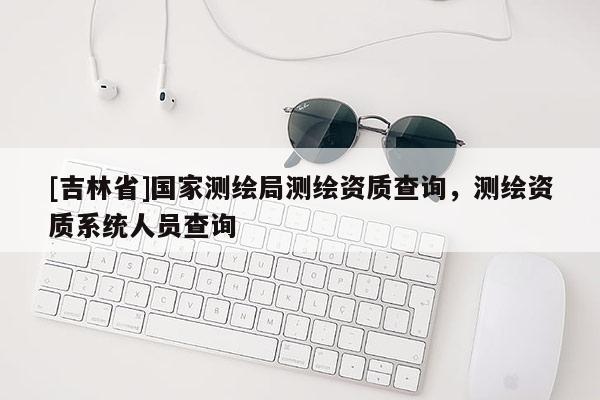 [吉林省]國家測繪局測繪資質查詢，測繪資質系統人員查詢