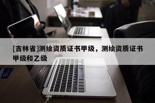 [吉林省]測繪資質(zhì)證書甲級，測繪資質(zhì)證書甲級和乙級
