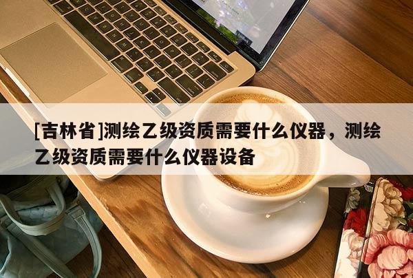 [吉林省]測繪乙級資質需要什么儀器，測繪乙級資質需要什么儀器設備
