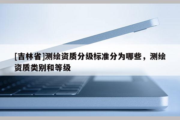 [吉林省]測繪資質分級標準分為哪些，測繪資質類別和等級