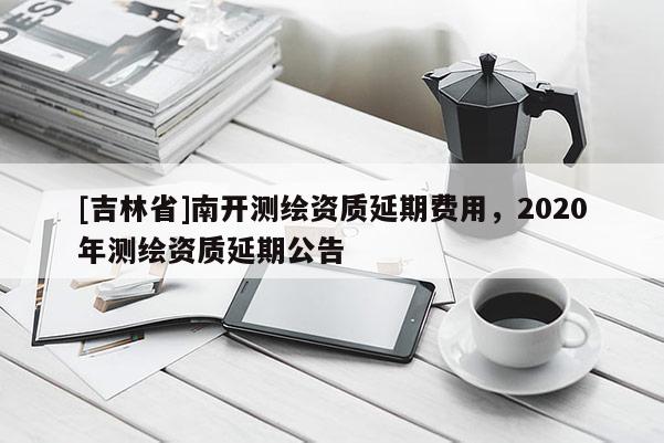 [吉林省]南開測繪資質延期費用，2020年測繪資質延期公告