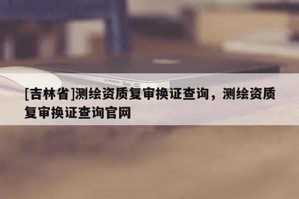 [吉林省]測繪資質復審換證查詢，測繪資質復審換證查詢官網