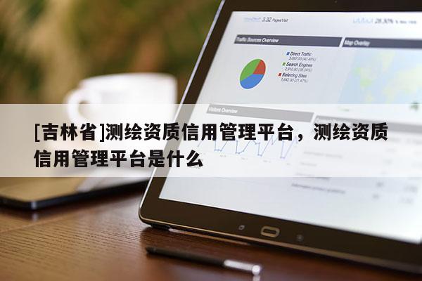 [吉林省]測繪資質信用管理平臺，測繪資質信用管理平臺是什么