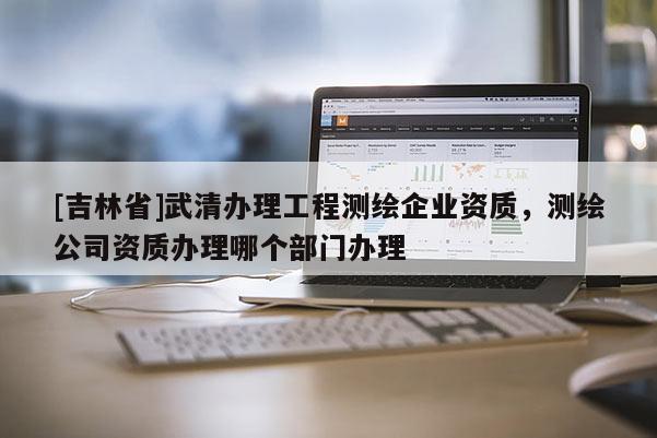 [吉林省]武清辦理工程測繪企業(yè)資質(zhì)，測繪公司資質(zhì)辦理哪個部門辦理