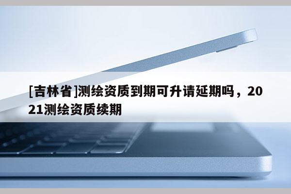 [吉林省]測繪資質到期可升請延期嗎，2021測繪資質續期
