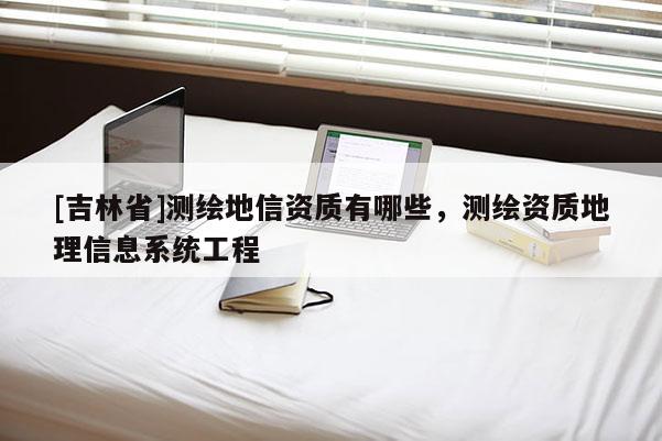 [吉林省]測(cè)繪地信資質(zhì)有哪些，測(cè)繪資質(zhì)地理信息系統(tǒng)工程