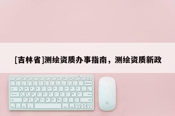 [吉林省]測(cè)繪資質(zhì)辦事指南，測(cè)繪資質(zhì)新政