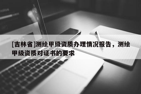 [吉林省]測繪甲級資質辦理情況報告，測繪甲級資質對證書的要求