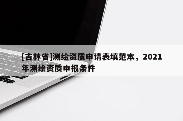 [吉林省]測繪資質(zhì)申請表填范本，2021年測繪資質(zhì)申報(bào)條件