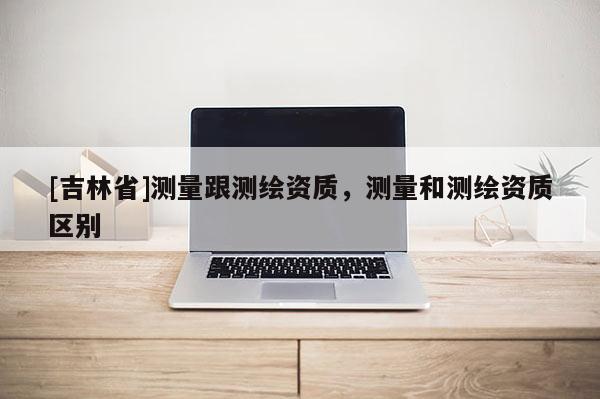 [吉林省]測量跟測繪資質，測量和測繪資質區別