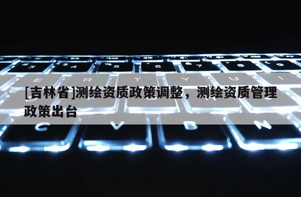 [吉林省]測繪資質(zhì)政策調(diào)整，測繪資質(zhì)管理政策出臺