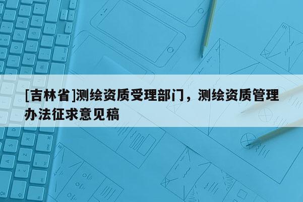 [吉林省]測繪資質(zhì)受理部門，測繪資質(zhì)管理辦法征求意見稿