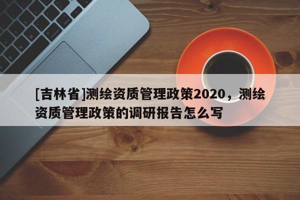 [吉林省]測繪資質管理政策2020，測繪資質管理政策的調研報告怎么寫