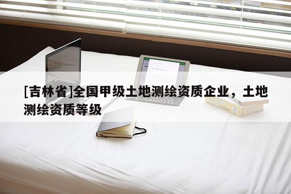 [吉林省]全國甲級土地測繪資質企業，土地測繪資質等級