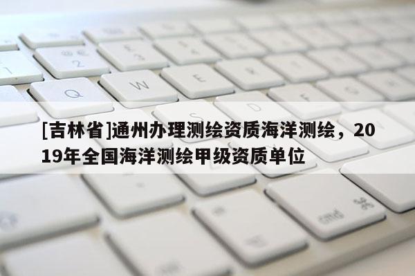 [吉林省]通州辦理測繪資質海洋測繪，2019年全國海洋測繪甲級資質單位