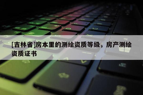 [吉林省]房本里的測(cè)繪資質(zhì)等級(jí)，房產(chǎn)測(cè)繪資質(zhì)證書