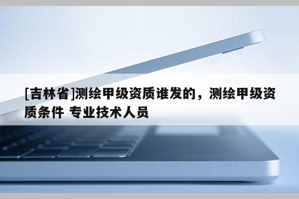 [吉林省]測繪甲級資質誰發的，測繪甲級資質條件 專業技術人員