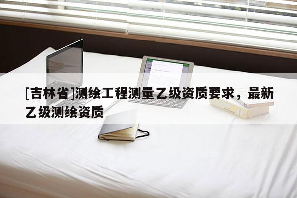 [吉林省]測繪工程測量乙級資質要求，最新乙級測繪資質