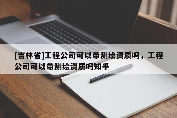 [吉林省]工程公司可以帶測繪資質嗎，工程公司可以帶測繪資質嗎知乎