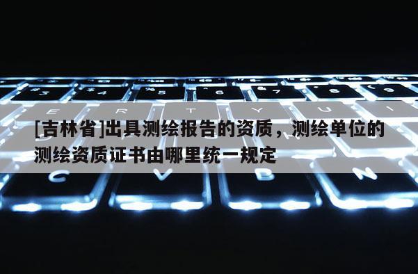 [吉林省]出具測繪報告的資質，測繪單位的測繪資質證書由哪里統一規定