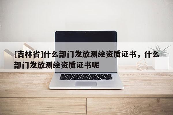 [吉林省]什么部門發放測繪資質證書，什么部門發放測繪資質證書呢