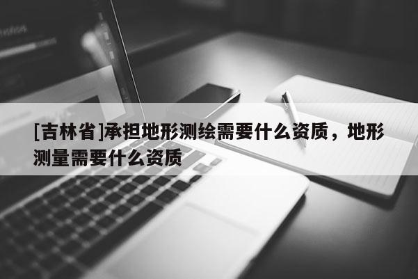 [吉林省]承擔地形測繪需要什么資質，地形測量需要什么資質