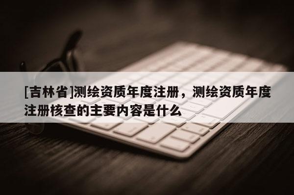 [吉林省]測繪資質年度注冊，測繪資質年度注冊核查的主要內容是什么
