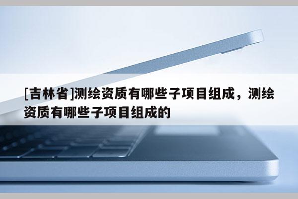 [吉林省]測繪資質(zhì)有哪些子項(xiàng)目組成，測繪資質(zhì)有哪些子項(xiàng)目組成的