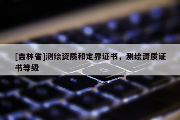 [吉林省]測繪資質和定界證書，測繪資質證書等級