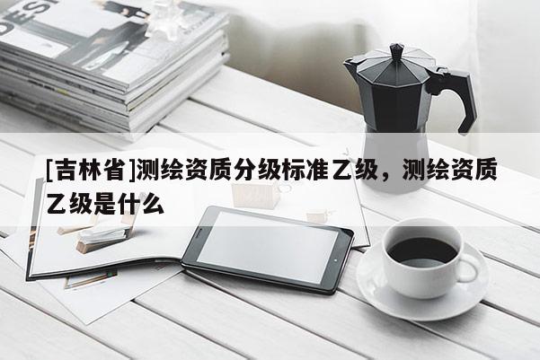 [吉林省]測(cè)繪資質(zhì)分級(jí)標(biāo)準(zhǔn)乙級(jí)，測(cè)繪資質(zhì)乙級(jí)是什么