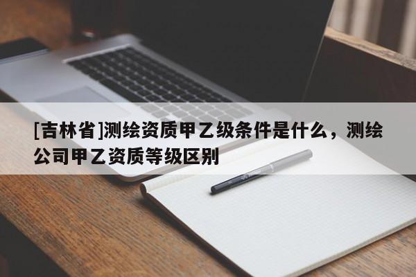 [吉林省]測繪資質甲乙級條件是什么，測繪公司甲乙資質等級區別