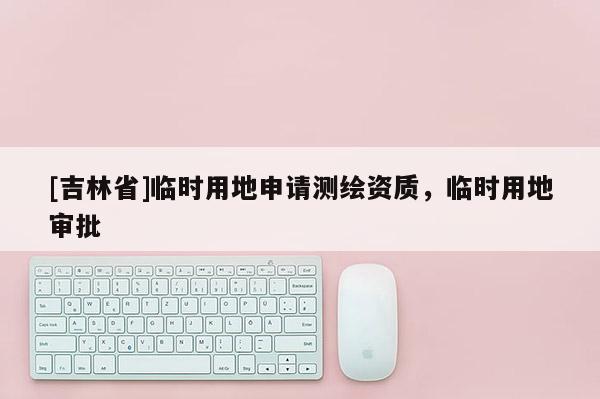 [吉林省]臨時用地申請測繪資質，臨時用地審批