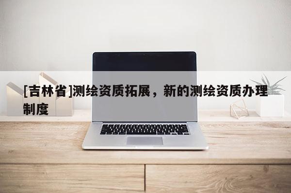 [吉林省]測(cè)繪資質(zhì)拓展，新的測(cè)繪資質(zhì)辦理制度