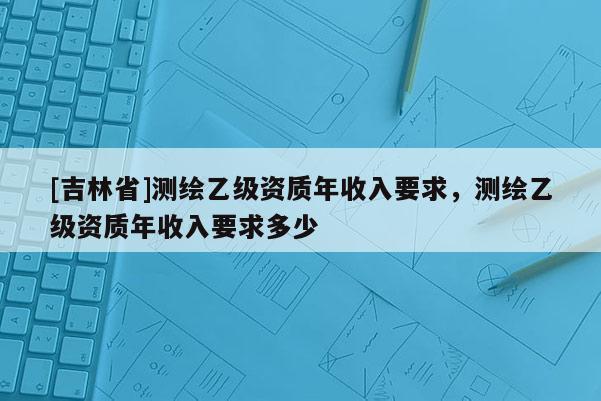 [吉林省]測(cè)繪乙級(jí)資質(zhì)年收入要求，測(cè)繪乙級(jí)資質(zhì)年收入要求多少