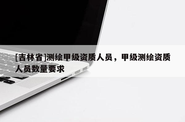 [吉林省]測繪甲級資質人員，甲級測繪資質人員數量要求
