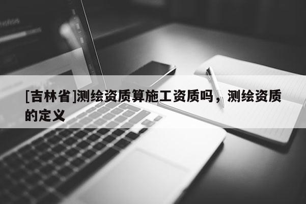 [吉林省]測繪資質(zhì)算施工資質(zhì)嗎，測繪資質(zhì)的定義