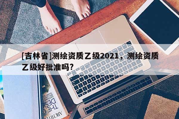 [吉林省]測繪資質乙級2021，測繪資質乙級好批準嗎?