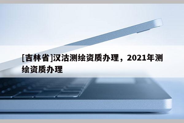 [吉林省]漢沽測繪資質辦理，2021年測繪資質辦理
