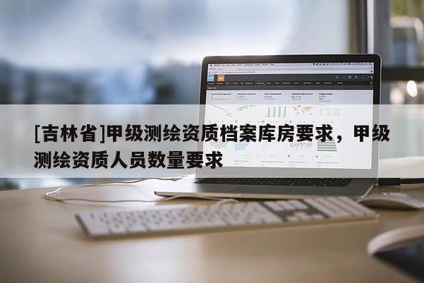 [吉林省]甲級測繪資質檔案庫房要求，甲級測繪資質人員數量要求