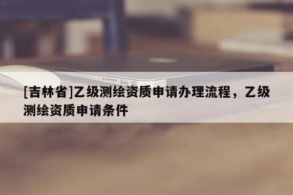 [吉林省]乙級測繪資質申請辦理流程，乙級測繪資質申請條件