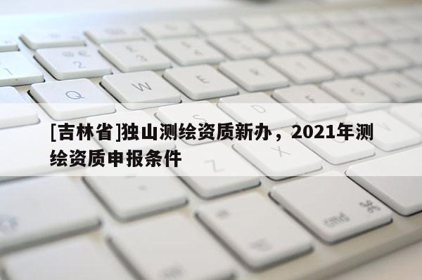 [吉林省]獨山測繪資質新辦，2021年測繪資質申報條件