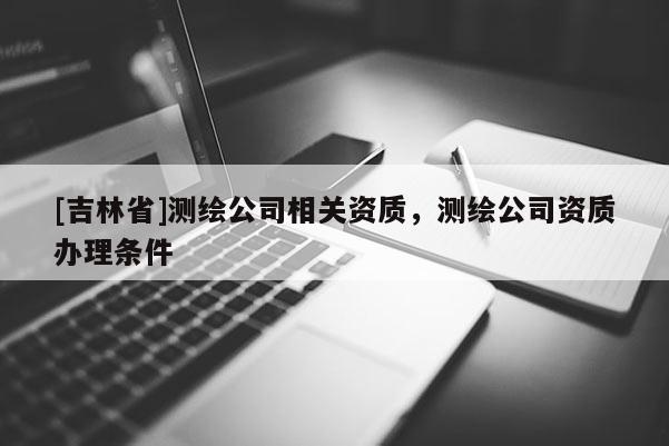[吉林省]測繪公司相關資質，測繪公司資質辦理條件