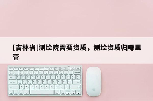 [吉林省]測繪院需要資質，測繪資質歸哪里管