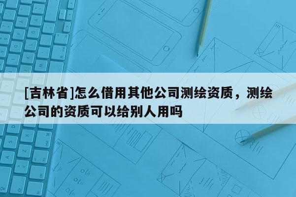 [吉林省]怎么借用其他公司測繪資質(zhì)，測繪公司的資質(zhì)可以給別人用嗎
