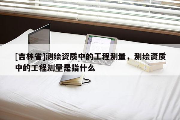 [吉林省]測繪資質中的工程測量，測繪資質中的工程測量是指什么