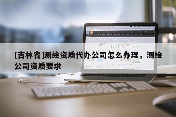 [吉林省]測(cè)繪資質(zhì)代辦公司怎么辦理，測(cè)繪公司資質(zhì)要求