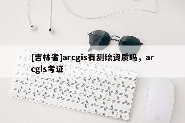 [吉林省]arcgis有測繪資質嗎，arcgis考證