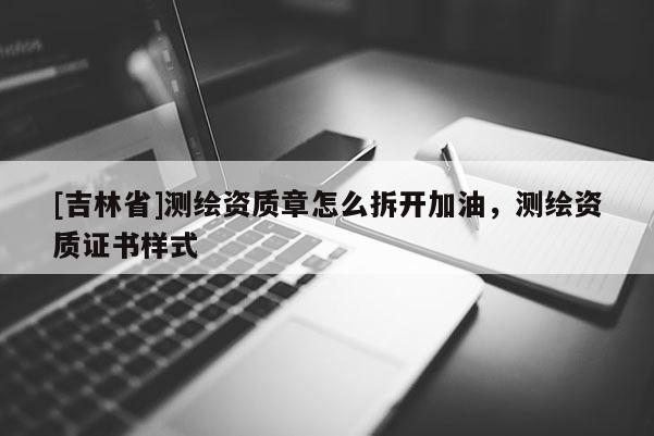 [吉林省]測繪資質(zhì)章怎么拆開加油，測繪資質(zhì)證書樣式